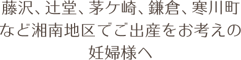 藤沢、辻堂、茅ケ崎、鎌倉、寒川町など湘南地区でご出産をお考えの妊婦様へ